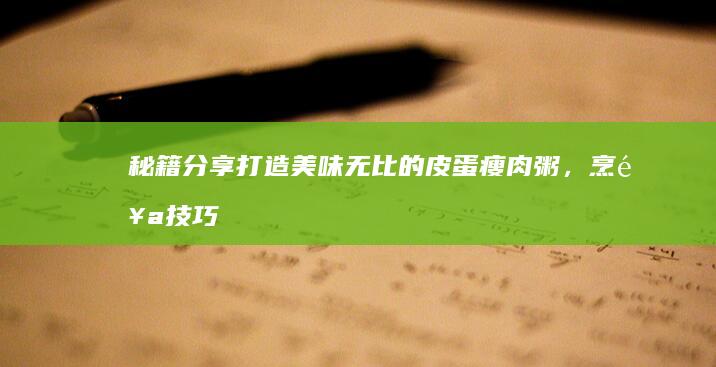 秘籍分享：打造美味无比的皮蛋瘦肉粥，烹饪技巧大解析